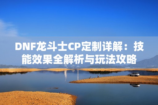 DNF龙斗士CP定制详解：技能效果全解析与玩法攻略