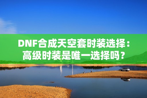 DNF合成天空套时装选择：高级时装是唯一选择吗？