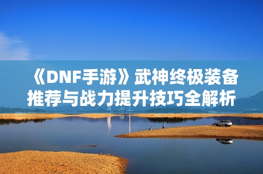 《DNF手游》武神终极装备推荐与战力提升技巧全解析