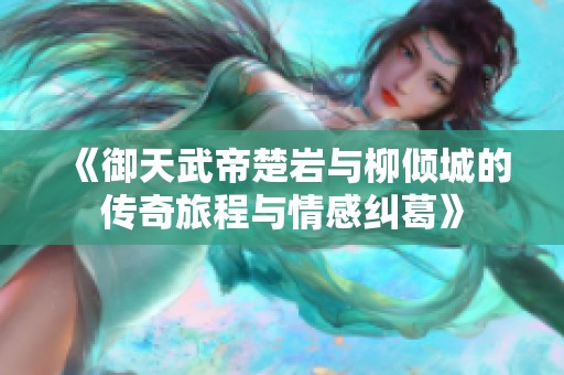 《御天武帝楚岩与柳倾城的传奇旅程与情感纠葛》