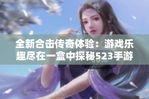 全新合击传奇体验：游戏乐趣尽在一盒中探秘523手游网