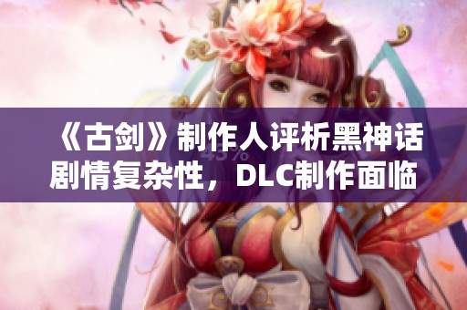 《古剑》制作人评析黑神话剧情复杂性，DLC制作面临挑战