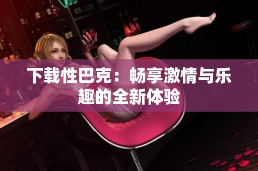 下载性巴克：畅享激情与乐趣的全新体验