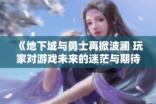 《地下城与勇士再掀波澜 玩家对游戏未来的迷茫与期待》