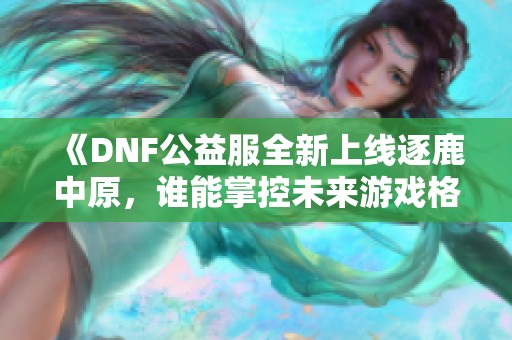 《DNF公益服全新上线逐鹿中原，谁能掌控未来游戏格局》