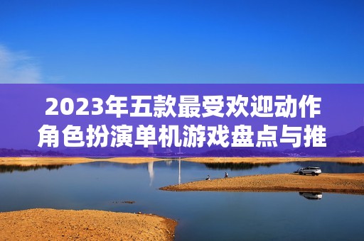 2023年五款最受欢迎动作角色扮演单机游戏盘点与推荐
