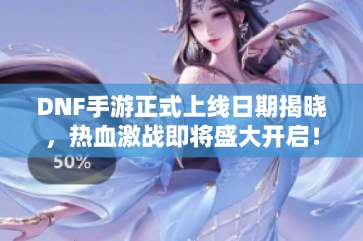 DNF手游正式上线日期揭晓，热血激战即将盛大开启！