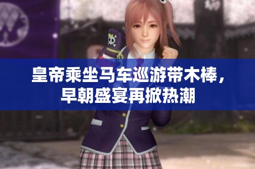 皇帝乘坐马车巡游带木棒，早朝盛宴再掀热潮