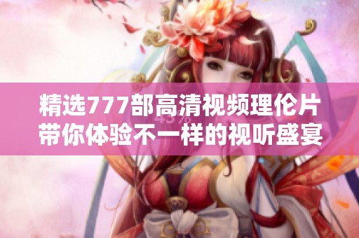 精选777部高清视频理伦片带你体验不一样的视听盛宴