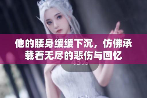 他的腰身缓缓下沉，仿佛承载着无尽的悲伤与回忆