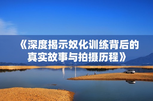 《深度揭示奴化训练背后的真实故事与拍摄历程》