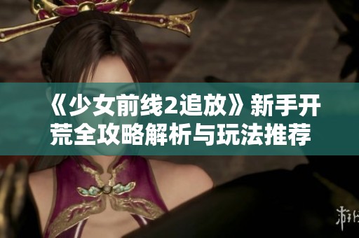 《少女前线2追放》新手开荒全攻略解析与玩法推荐
