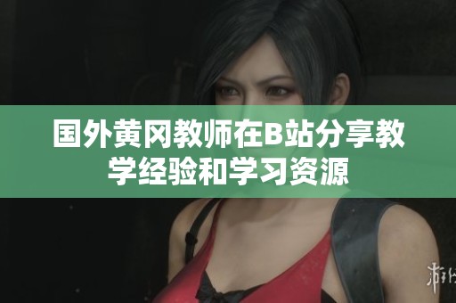 国外黄冈教师在B站分享教学经验和学习资源
