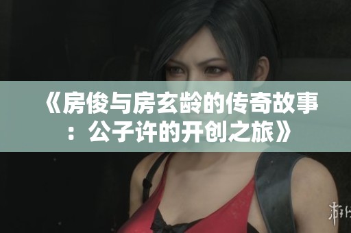 《房俊与房玄龄的传奇故事：公子许的开创之旅》