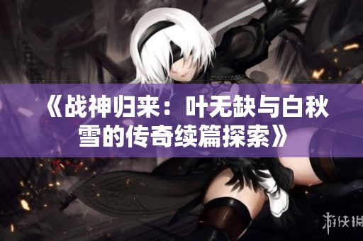 《战神归来：叶无缺与白秋雪的传奇续篇探索》