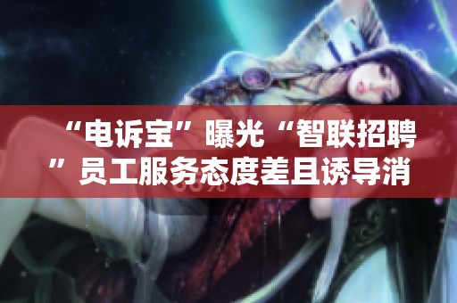 “电诉宝”曝光“智联招聘”员工服务态度差且诱导消费问题揭秘