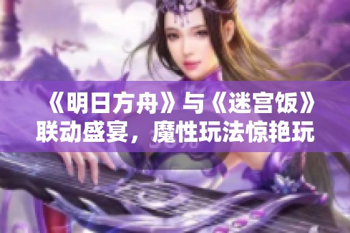 《明日方舟》与《迷宫饭》联动盛宴，魔性玩法惊艳玩家社区