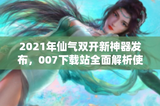 2021年仙气双开新神器发布，007下载站全面解析使用方法