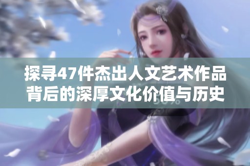 探寻47件杰出人文艺术作品背后的深厚文化价值与历史意义