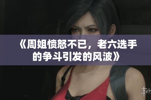 《周姐愤怒不已，老六选手的争斗引发的风波》
