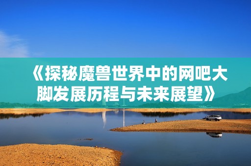 《探秘魔兽世界中的网吧大脚发展历程与未来展望》
