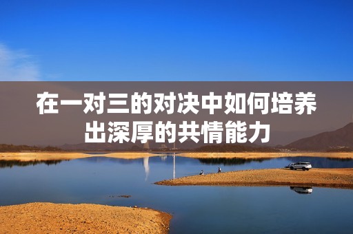 在一对三的对决中如何培养出深厚的共情能力