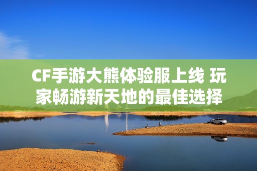 CF手游大熊体验服上线 玩家畅游新天地的最佳选择
