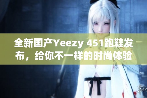 全新国产Yeezy 451跑鞋发布，给你不一样的时尚体验