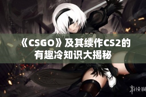 《CSGO》及其续作CS2的有趣冷知识大揭秘
