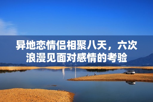 异地恋情侣相聚八天，六次浪漫见面对感情的考验