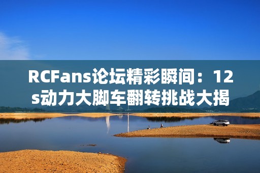 RCFans论坛精彩瞬间：12s动力大脚车翻转挑战大揭秘