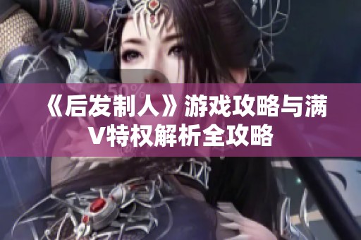 《后发制人》游戏攻略与满V特权解析全攻略