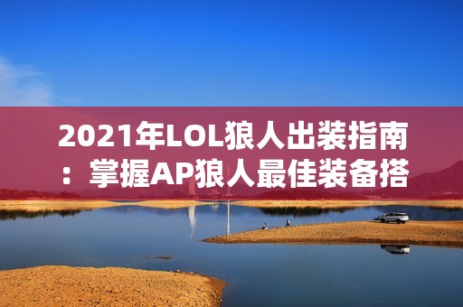 2021年LOL狼人出装指南：掌握AP狼人最佳装备搭配技巧