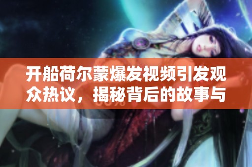 开船荷尔蒙爆发视频引发观众热议，揭秘背后的故事与影响