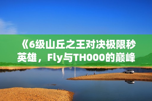 《6级山丘之王对决极限秒英雄，Fly与TH000的巅峰对决》