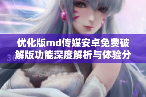 优化版md传媒安卓免费破解版功能深度解析与体验分享