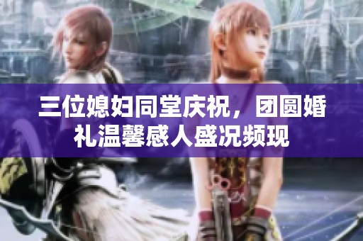 三位媳妇同堂庆祝，团圆婚礼温馨感人盛况频现