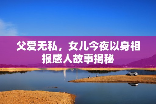 父爱无私，女儿今夜以身相报感人故事揭秘