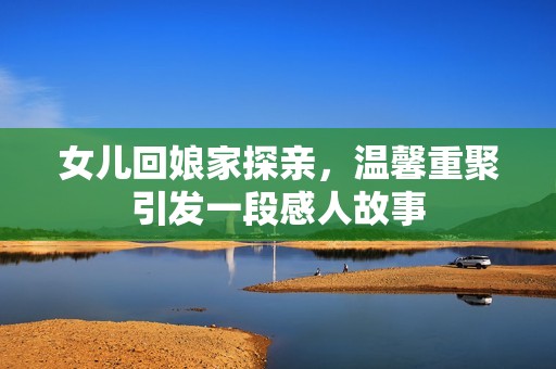 女儿回娘家探亲，温馨重聚引发一段感人故事