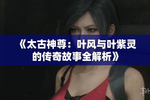 《太古神尊：叶风与叶紫灵的传奇故事全解析》