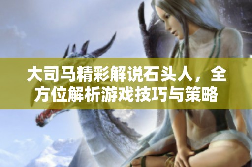 大司马精彩解说石头人，全方位解析游戏技巧与策略