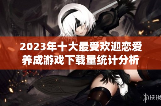 2023年十大最受欢迎恋爱养成游戏下载量统计分析