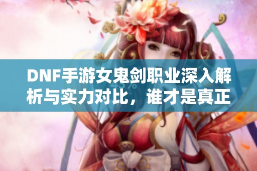 DNF手游女鬼剑职业深入解析与实力对比，谁才是真正的王者选择