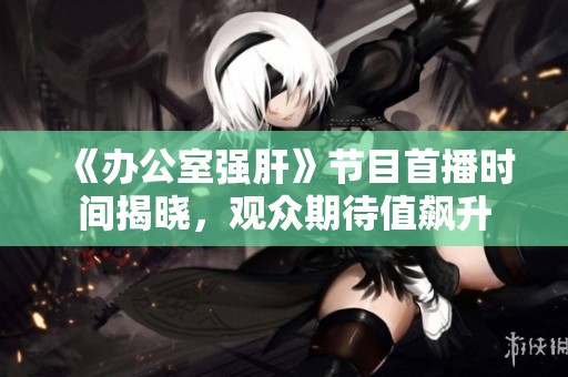 《办公室强肝》节目首播时间揭晓，观众期待值飙升