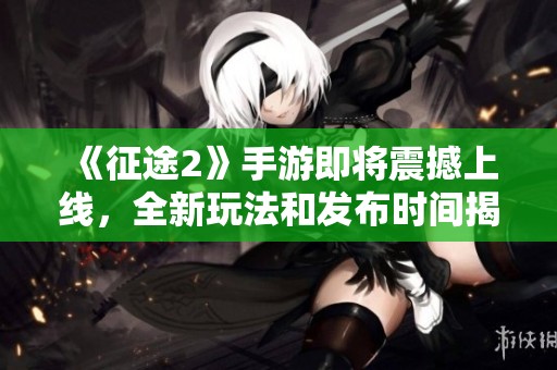 《征途2》手游即将震撼上线，全新玩法和发布时间揭秘！