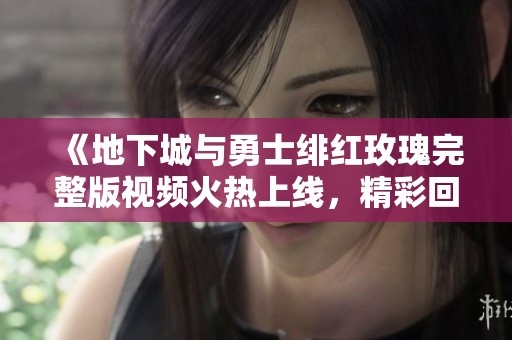 《地下城与勇士绯红玫瑰完整版视频火热上线，精彩回顾不容错过》