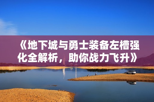 《地下城与勇士装备左槽强化全解析，助你战力飞升》