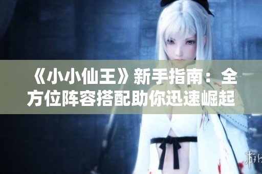 《小小仙王》新手指南：全方位阵容搭配助你迅速崛起仙界