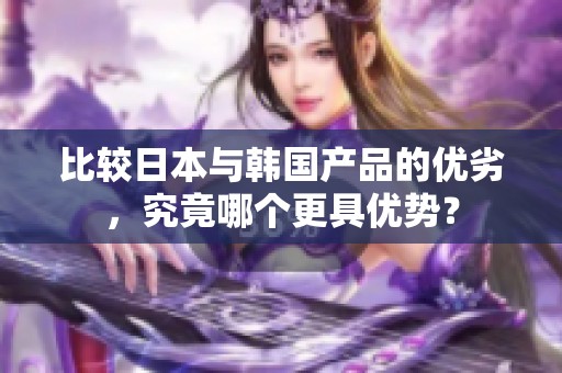 比较日本与韩国产品的优劣，究竟哪个更具优势？
