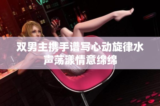双男主携手谱写心动旋律水声荡漾情意绵绵